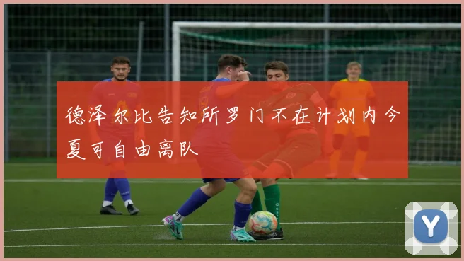 德泽尔比告知所罗门不在计划内今夏可自由离队