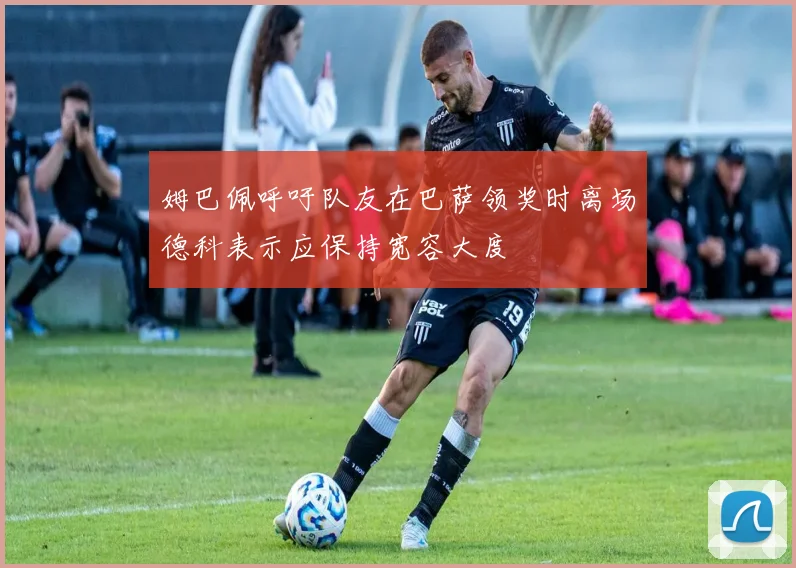 姆巴佩呼吁队友在巴萨领奖时离场德科表示应保持宽容大度