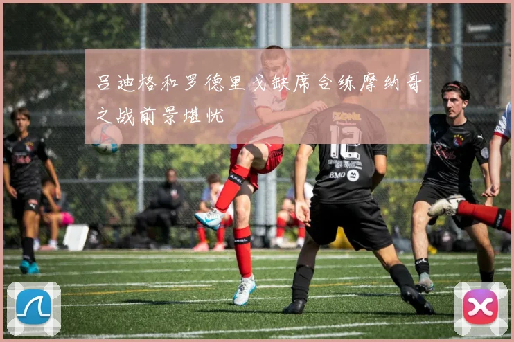 吕迪格和罗德里戈缺席合练摩纳哥之战前景堪忧