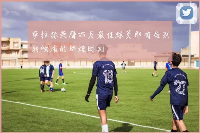 萨拉赫荣膺四月最佳球员即将告别利物浦的辉煌时刻