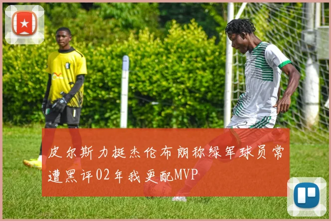 皮尔斯力挺杰伦布朗称绿军球员常遭黑评02年我更配MVP