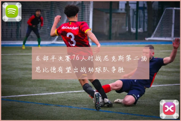 东部半决赛76人对战尼克斯第二场恩比德有望出战助球队争胜