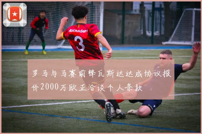 罗马与马赛前锋瓦斯达达成协议报价2000万欧正洽谈个人条款