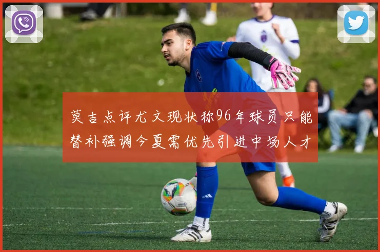 莫吉点评尤文现状称96年球员只能替补强调今夏需优先引进中场人才