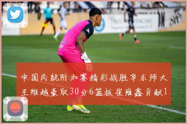 中国民航附加赛精彩战胜华东师大王维越豪取30分6篮板崔雍鑫贡献12分13篮板15助攻