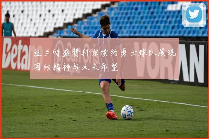 杜兰特盛赞科尔续约勇士球队展现团结精神与未来希望