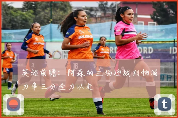 英超前瞻：阿森纳主场迎战利物浦力争三分全力以赴