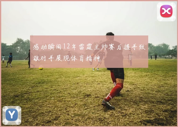 感动瞬间12年雷霆主帅赛后握手致敬对手展现体育精神