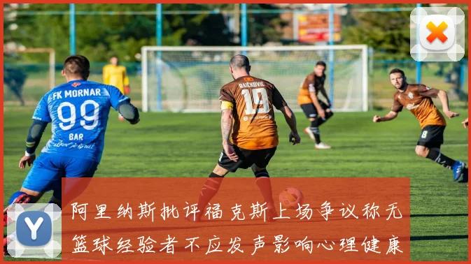 阿里纳斯批评福克斯上场争议称无篮球经验者不应发声影响心理健康