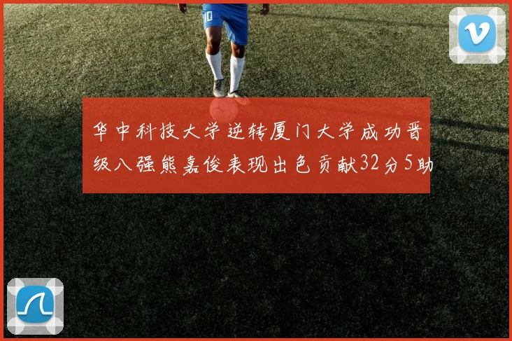 华中科技大学逆转厦门大学成功晋级八强熊嘉俊表现出色贡献32分5助攻5抢断