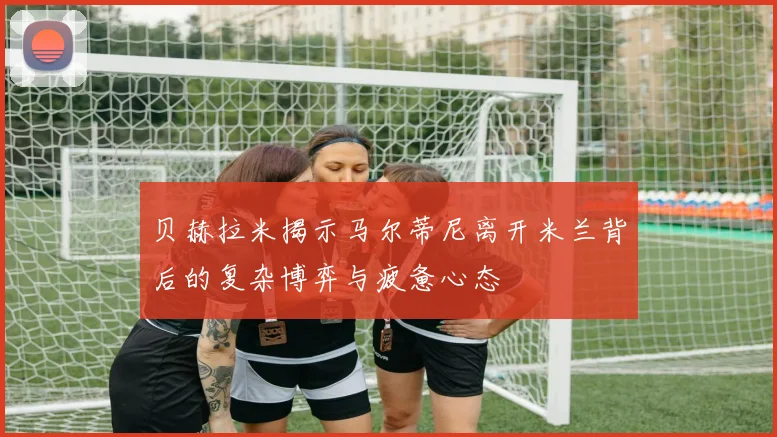 贝赫拉米揭示马尔蒂尼离开米兰背后的复杂博弈与疲惫心态