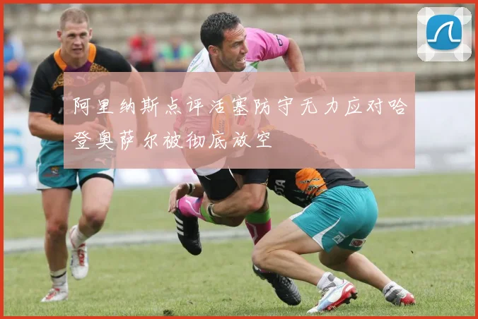 阿里纳斯点评活塞防守无力应对哈登奥萨尔被彻底放空