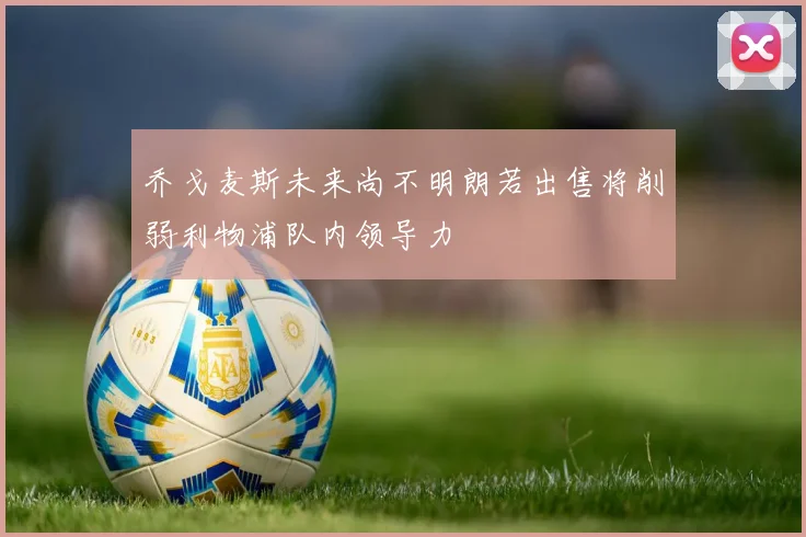 乔戈麦斯未来尚不明朗若出售将削弱利物浦队内领导力