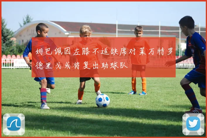 姆巴佩因左膝不适缺席对莱万特罗德里戈或将复出助球队