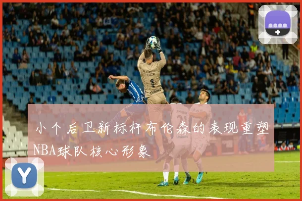 小个后卫新标杆布伦森的表现重塑NBA球队核心形象