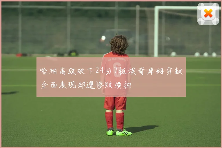 哈珀高效砍下24分7板埃奇库姆贡献全面表现却遭惨败横扫