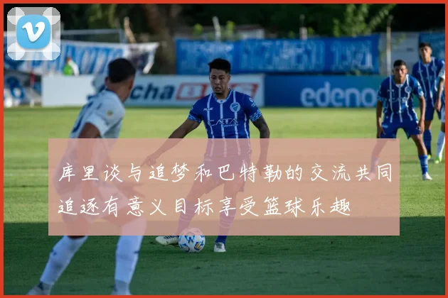库里谈与追梦和巴特勒的交流共同追逐有意义目标享受篮球乐趣