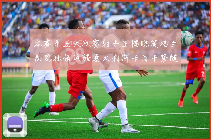本赛季五大联赛射手王揭晓英格兰凯恩独领风骚意大利斯卡马卡紧随其后