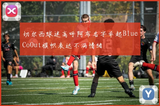切尔西球迷高呼阿布名字举起BlueCoOut旗帜表达不满情绪