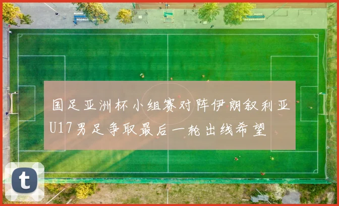 国足亚洲杯小组赛对阵伊朗叙利亚U17男足争取最后一轮出线希望