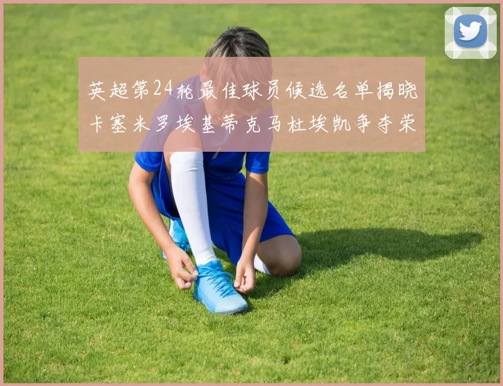 英超第24轮最佳球员候选名单揭晓卡塞米罗埃基蒂克马杜埃凯争夺荣誉
