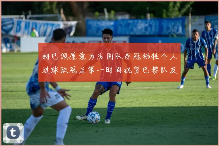姆巴佩愿意为法国队夺冠牺牲个人进球欧冠后第一时间祝贺巴黎队友