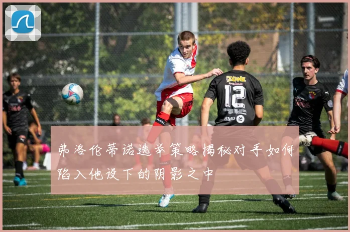 弗洛伦蒂诺选举策略揭秘对手如何陷入他设下的阴影之中