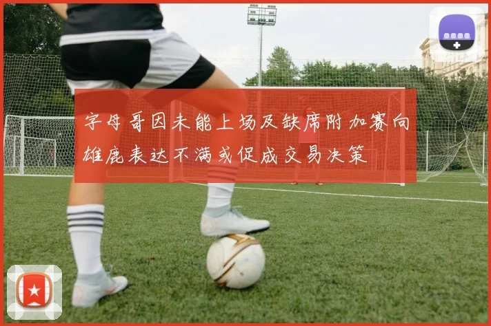 字母哥因未能上场及缺席附加赛向雄鹿表达不满或促成交易决策