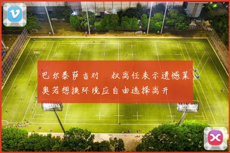 巴尔泰萨吉对囧叔离任表示遗憾莱奥若想换环境应自由选择离开