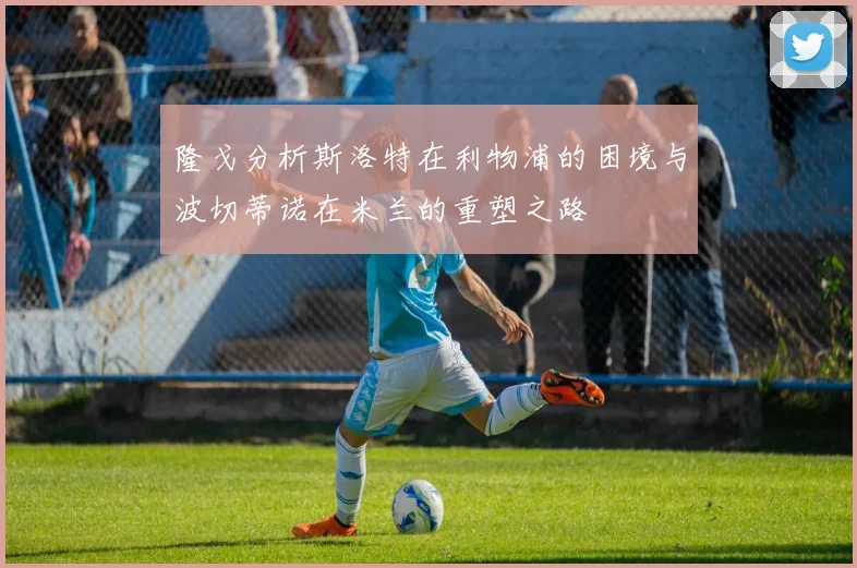 隆戈分析斯洛特在利物浦的困境与波切蒂诺在米兰的重塑之路