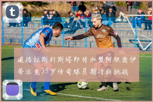 道格拉斯科斯塔即将加盟阿联酋伊蒂法克35岁传奇球员期待新挑战