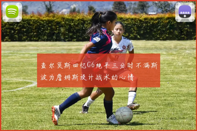 查尔莫斯回忆G6绝平三分时不满斯波为詹姆斯设计战术的心情