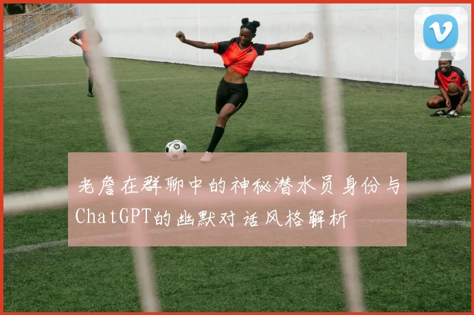 老詹在群聊中的神秘潜水员身份与ChatGPT的幽默对话风格解析
