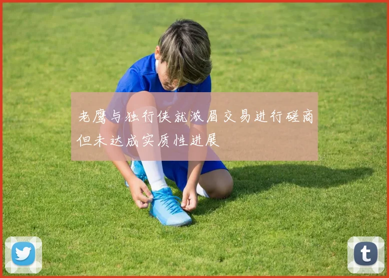 老鹰与独行侠就浓眉交易进行磋商但未达成实质性进展